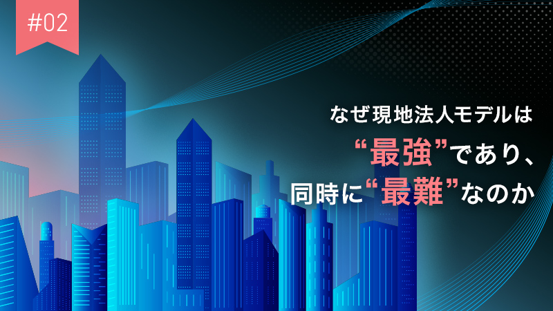 #02 なぜ現地法人モデルは“最強”であり、同時に“最難”なのか_800