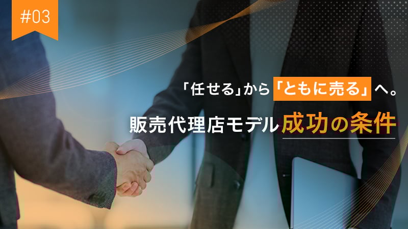 #03 「任せる」から「ともに売る」へ。販売代理店モデル成功の条件