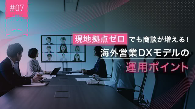 #07 現地拠点ゼロでも商談が増える！海外営業DXモデルの運用ポイント