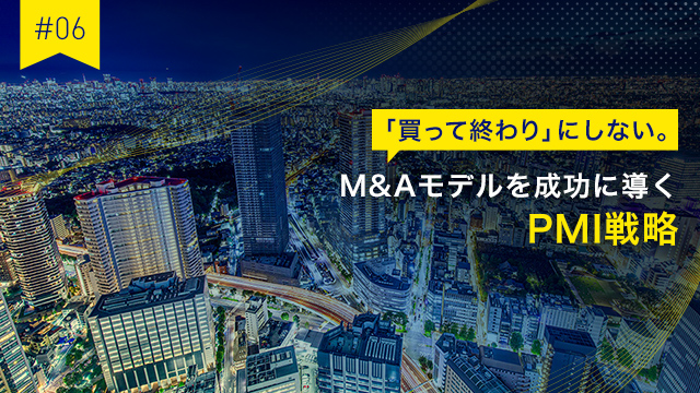 #06 「買って終わり」にしない。M&Aモデルを成功に導くPMI戦略