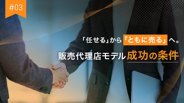 #03 「任せる」から「ともに売る」へ。販売代理店モデル成功の条件