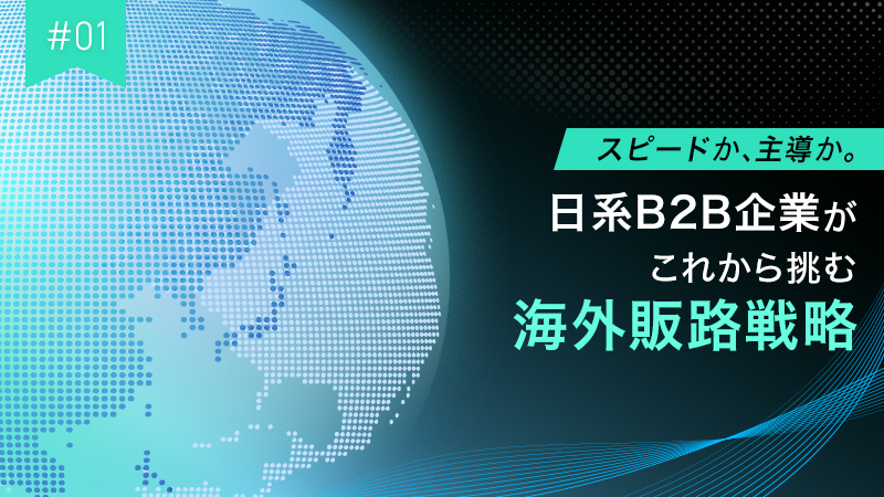 #01 スピードか、主導か。日系B2B企業がこれから挑む海外販路戦略