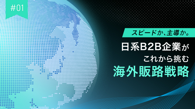 #01 スピードか、主導か。日系B2B企業がこれから挑む海外販路戦略