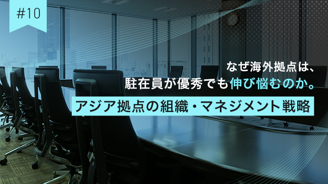 #10 なぜ海外拠点は、駐在員が優秀でも伸び悩むのか。アジア拠点の組織・マネジメント戦略
